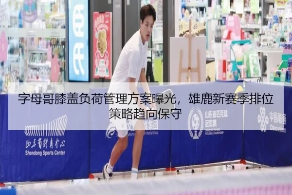 字母哥膝盖负荷管理方案曝光，雄鹿新赛季排位策略趋向保守